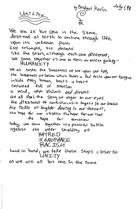 vy Oredgey Kevin Vely 118 Uni e, AN ETre /\/v/‘: § We ace all ot One in the Same. Stned. ok GICHR Yo venture throgh lice Lfen s unknown Ratw TAS Aclumehs, Trs decaxts Yike dhe Shacs,althaugh €ach one olfecerent, e Come 1oyethec 05 one fo atm an entice galaxy - RUMANTTY Ve al taste fhe Sweeiness of lve upon our lips, e Wikkemess of Satow which laves o bod Jaske wpen o fongue inside €Veey Wman, beats q heart Contained £l of emotion a wmind, whin VisionS agd dreams We all €esl the Siny o€ anger n our eyes At J1eeiness OF confstomasiv lngers 0 our braiss the tTickle oF lavghfer doncing in our Jaroats, e hoge e our children. Hhe For-our lives e ope o Homorrow dodayy, we ome dogedhes inq peacetul bakle ajainst 4he viter Stpidny of WTRED = 6/NoDANCE PACTSM hend in hard) we ake Yhese Sieps closerfo UNTTY as we are all bur one tn the Same